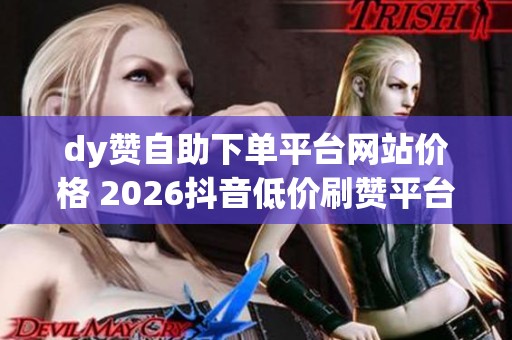 dy赞自助下单平台网站价格 2026抖音低价刷赞平台对比