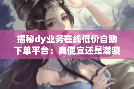 揭秘dy业务在线低价自助下单平台：真便宜还是潜藏风险？创作者必看