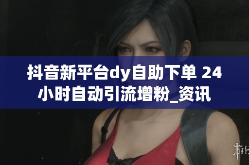 抖音新平台dy自助下单 24小时自动引流增粉_资讯