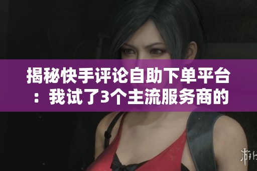 揭秘快手评论自助下单平台：我试了3个主流服务商的真实体验分享