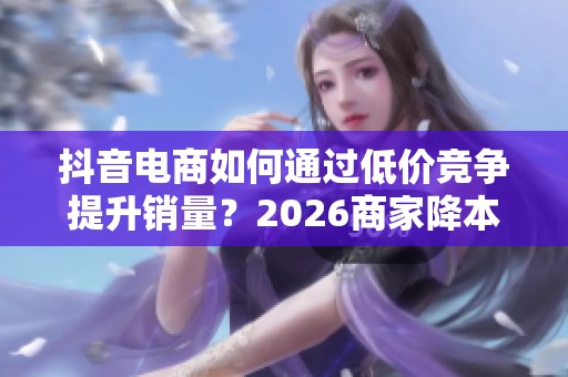 抖音电商如何通过低价竞争提升销量？2026商家降本增效的秘诀揭秘