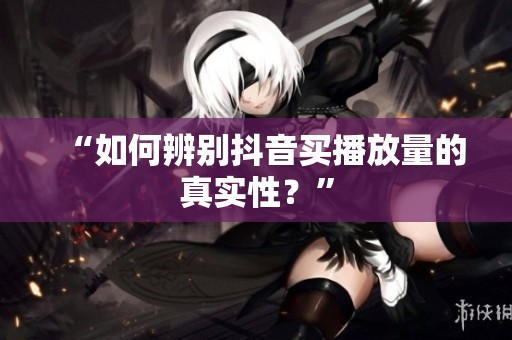 “如何辨别抖音买播放量的真实性？”