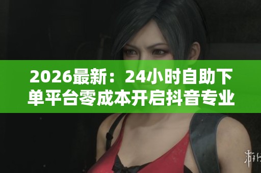 2026最新：24小时自助下单平台零成本开启抖音专业业务增长无忧智能