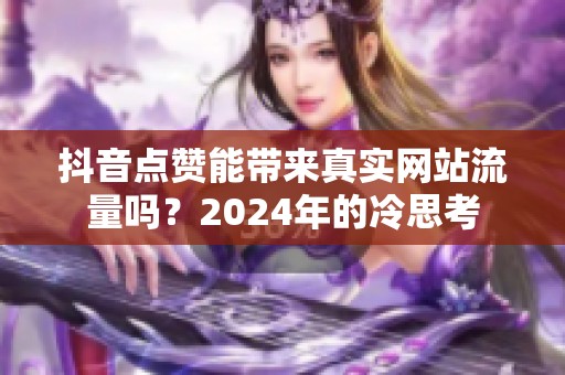 抖音点赞能带来真实网站流量吗？2024年的冷思考