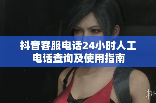 抖音客服电话24小时人工电话查询及使用指南