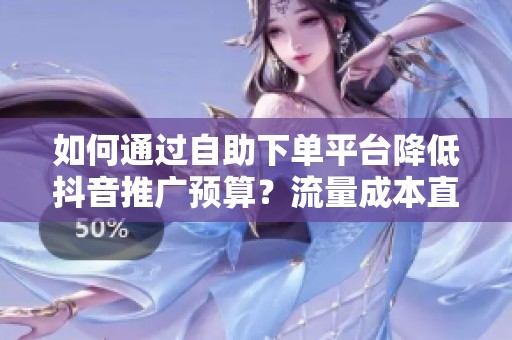 如何通过自助下单平台降低抖音推广预算？流量成本直降50%！