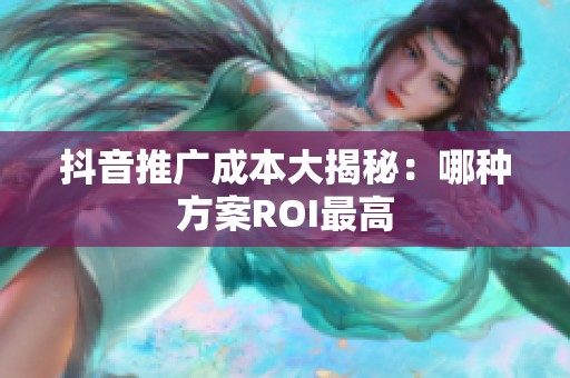 抖音推广成本大揭秘：哪种方案ROI最高
