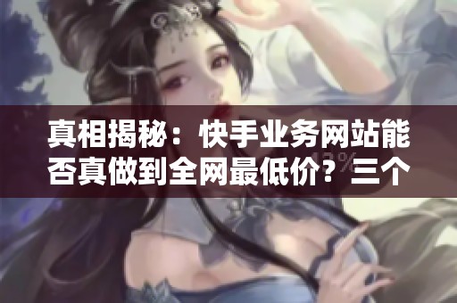 真相揭秘：快手业务网站能否真做到全网最低价？三个月用户分享实测经验