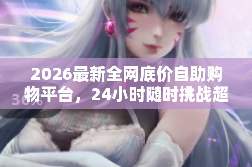 2026最新全网底价自助购物平台，24小时随时挑战超值惊喜！