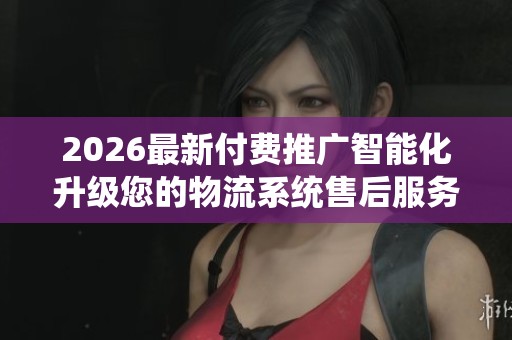 2026最新付费推广智能化升级您的物流系统售后服务点号码,抖音业务