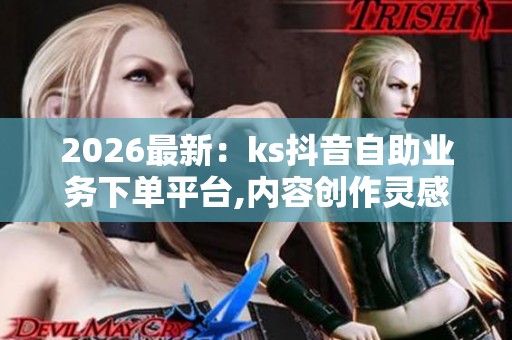 2026最新：ks抖音自助业务下单平台,内容创作灵感指南每日更新特色