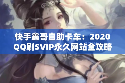 快手鑫哥自助卡车：2020QQ刷SVIP永久网站全攻略