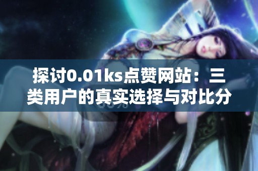探讨0.01ks点赞网站：三类用户的真实选择与对比分析