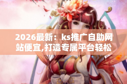 2026最新:ks推广自助网站便宜,打造专属平台轻松开启线上营销之路 2026最新:ks推广自助网站便宜,打造专属平台轻松开启线上营销之路