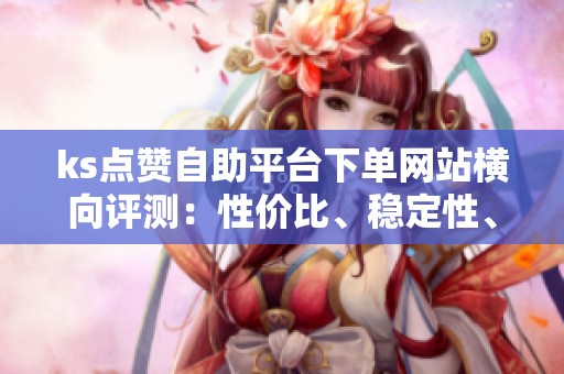 ks点赞自助平台下单网站横向评测：性价比、稳定性、风险评估