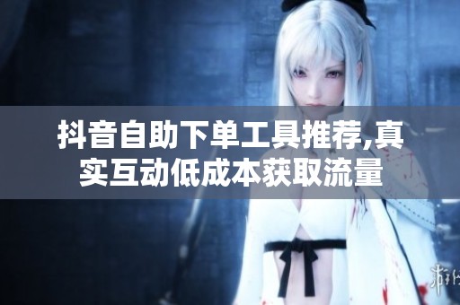 抖音自助下单工具推荐,真实互动低成本获取流量 抖音自助下单工具推荐,真实互动低成本获取流量