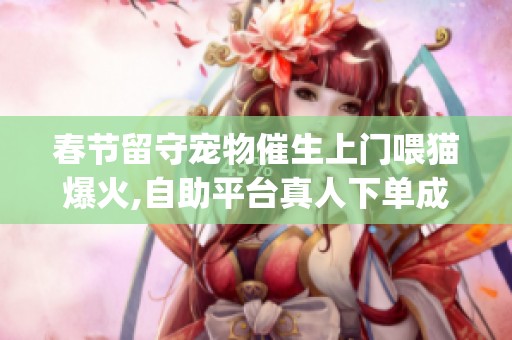 春节留守宠物催生上门喂猫爆火,自助平台真人下单成新宠_资讯