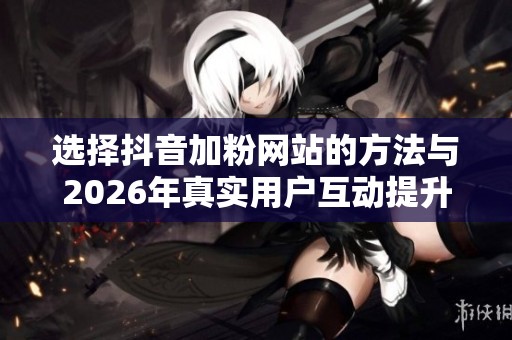 选择抖音加粉网站的方法与2026年真实用户互动提升播放量的策略探讨