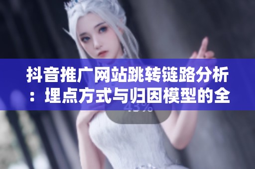 抖音推广网站跳转链路分析：埋点方式与归因模型的全面解读
