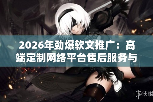 2026年劲爆软文推广：高端定制网络平台售后服务与电话号码指南