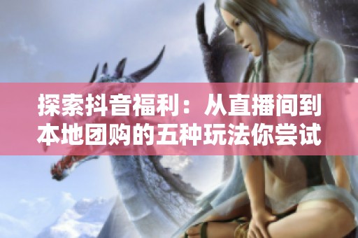 探索抖音福利：从直播间到本地团购的五种玩法你尝试过哪几种？
