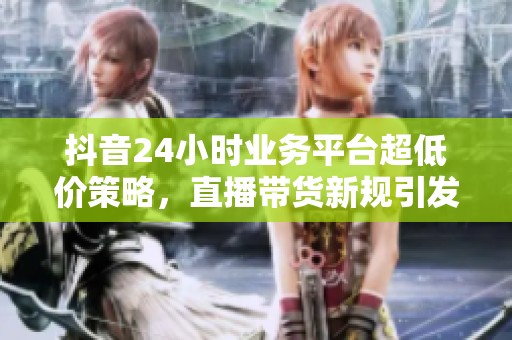 抖音24小时业务平台超低价策略，直播带货新规引发行业深度洗牌