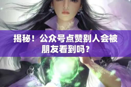 揭秘！公众号点赞别人会被朋友看到吗？