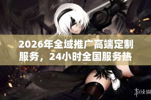 2026年全域推广高端定制服务，24小时全国服务热线助您提升品牌影响力