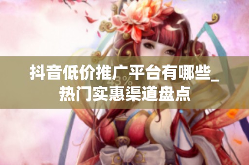抖音低价推广平台有哪些_热门实惠渠道盘点
