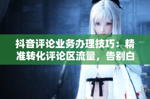 抖音评论业务办理技巧:精准转化评论区流量,告别白白流失 抖音评论业务办理技巧:精准转化评论区流量,告别白白流失
