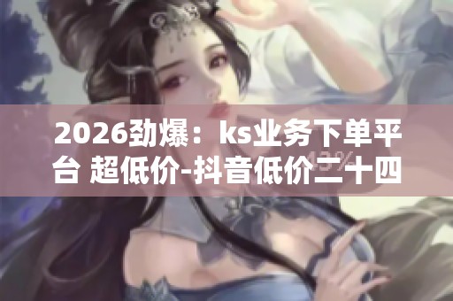 2026劲爆:ks业务下单平台 超低价-抖音低价二十四小时下单-买点赞 2026劲爆:ks业务下单平台 超低价-抖音低价二十四小时下单-买点赞