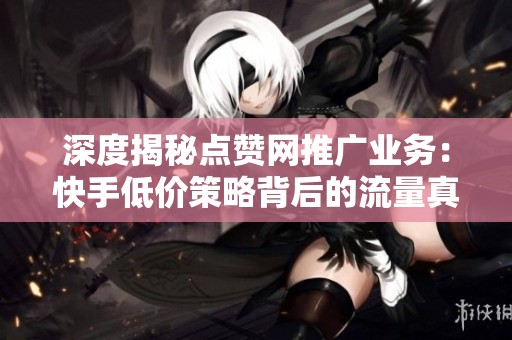 深度揭秘点赞网推广业务:快手低价策略背后的流量真相解析 深度揭秘点赞网推广业务:快手低价策略背后的流量真相解析