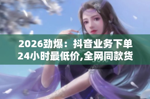 2026劲爆：抖音业务下单24小时最低价,全网同款货源查询与比价服务
