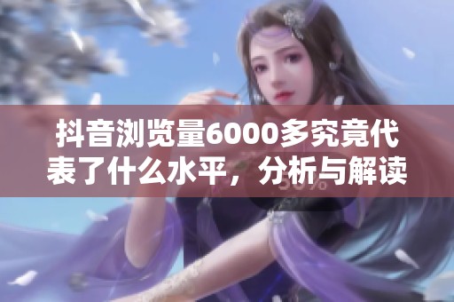 抖音浏览量6000多究竟代表了什么水平,分析与解读 抖音浏览量6000多究竟代表了什么水平,分析与解读