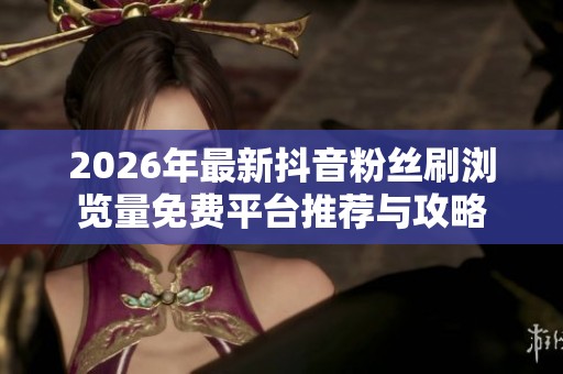 2026年最新抖音粉丝刷浏览量免费平台推荐与攻略
