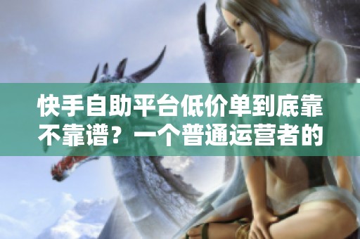 快手自助平台低价单到底靠不靠谱？一个普通运营者的自白