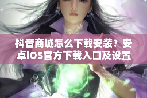 抖音商城怎么下载安装?安卓iOS官方下载入口及设置指南 抖音商城怎么下载安装?安卓iOS官方下载入口及设置指南