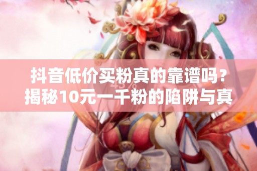抖音低价买粉真的靠谱吗?揭秘10元一千粉的陷阱与真实涨粉技巧 抖音低价买粉真的靠谱吗?揭秘10元一千粉的陷阱与真实涨粉技巧