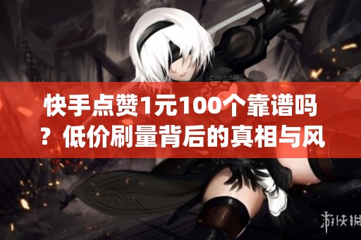快手点赞1元100个靠谱吗?低价刷量背后的真相与风险_资讯 快手点赞1元100个靠谱吗?低价刷量背后的真相与风险_资讯
