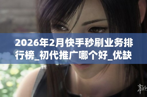 2026年2月快手秒刷业务排行榜_初代推广哪个好_优缺点深度揭秘_资讯