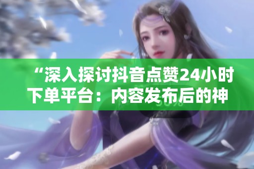 “深入探讨抖音点赞24小时下单平台:内容发布后的神秘变化” “深入探讨抖音点赞24小时下单平台:内容发布后的神秘变化”