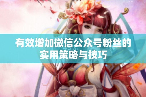 有效增加微信公众号粉丝的实用策略与技巧 有效增加微信公众号粉丝的实用策略与技巧