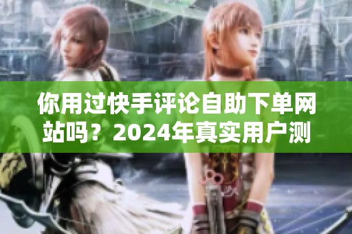 你用过快手评论自助下单网站吗？2024年真实用户测评和操作心得分享