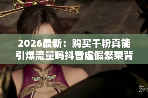 2026最新：购买千粉真能引爆流量吗抖音虚假繁荣背后的真相专业化