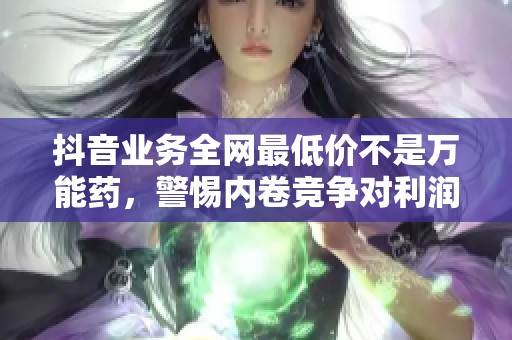 抖音业务全网最低价不是万能药，警惕内卷竞争对利润的伤害