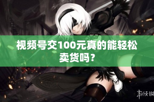 视频号交100元真的能轻松卖货吗? 视频号交100元真的能轻松卖货吗?
