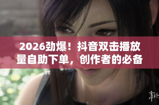 2026劲爆！抖音双击播放量自助下单，创作者的必备数据涨粉神器揭秘！