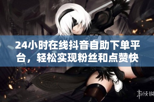 24小时在线抖音自助下单平台，轻松实现粉丝和点赞快速增长
