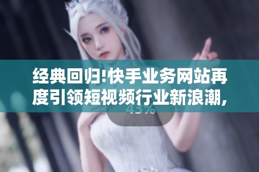 经典回归!快手业务网站再度引领短视频行业新浪潮,内容策略拆解