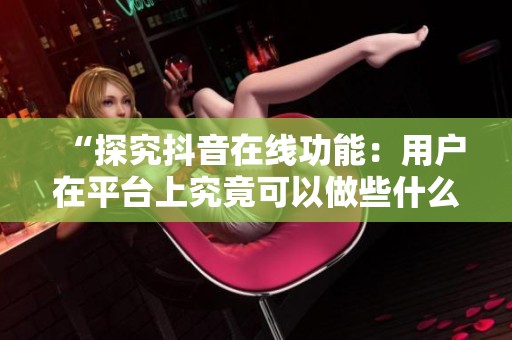 “探究抖音在线功能：用户在平台上究竟可以做些什么”